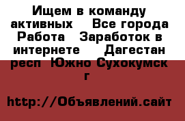 Ищем в команду активных. - Все города Работа » Заработок в интернете   . Дагестан респ.,Южно-Сухокумск г.